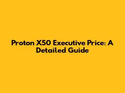 Proton X50 Executive Price: A Detailed Guide