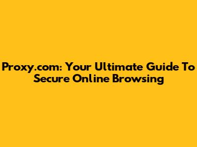 Proxy.com: Your Ultimate Guide To Secure Online Browsing