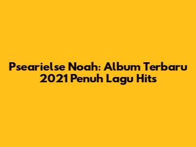 Psearielse Noah: Album Terbaru 2021 Penuh Lagu Hits