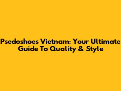 Psedoshoes Vietnam: Your Ultimate Guide To Quality & Style