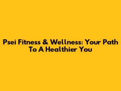Psei Fitness & Wellness: Your Path To A Healthier You