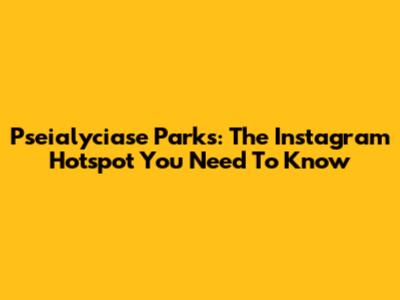 Pseialyciase Parks: The Instagram Hotspot You Need To Know