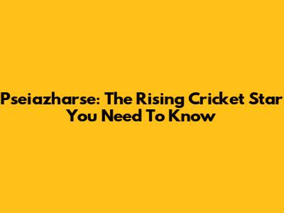 Pseiazharse: The Rising Cricket Star You Need To Know