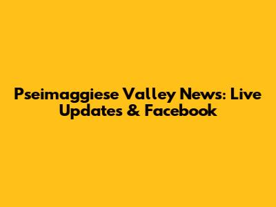 Pseimaggiese Valley News: Live Updates & Facebook
