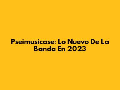 Pseimusicase: Lo Nuevo De La Banda En 2023