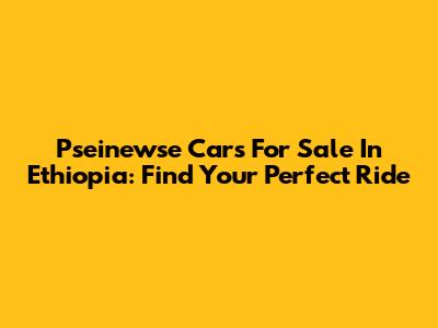 Pseinewse Cars For Sale In Ethiopia: Find Your Perfect Ride