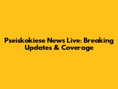 Pseiskokiese News Live: Breaking Updates & Coverage