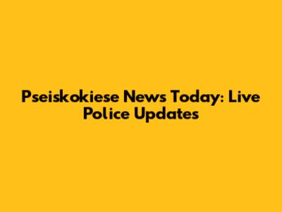 Pseiskokiese News Today: Live Police Updates