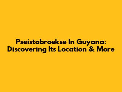 Pseistabroekse In Guyana: Discovering Its Location & More