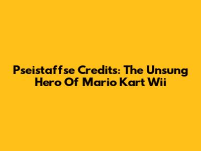 Pseistaffse Credits: The Unsung Hero Of Mario Kart Wii