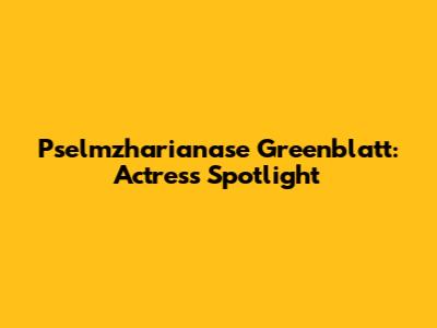 Pselmzharianase Greenblatt: Actress Spotlight
