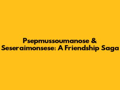 Psepmussoumanose & Seseraimonsese: A Friendship Saga