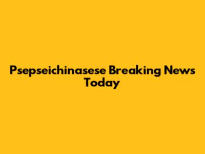 Psepseichinasese Breaking News Today