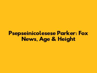 Psepseinicolesese Parker: Fox News, Age & Height