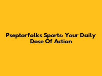 Pseptorfolks Sports: Your Daily Dose Of Action