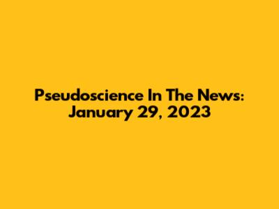 Pseudoscience In The News: January 29, 2023