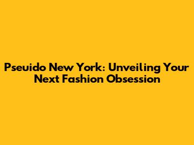 Pseuido New York: Unveiling Your Next Fashion Obsession