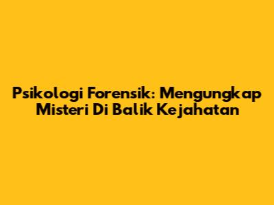 Psikologi Forensik: Mengungkap Misteri Di Balik Kejahatan