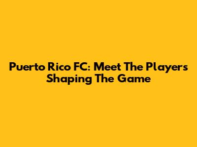 Puerto Rico FC: Meet The Players Shaping The Game