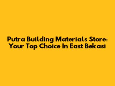 Putra Building Materials Store: Your Top Choice In East Bekasi