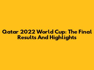 Qatar 2022 World Cup: The Final Results And Highlights