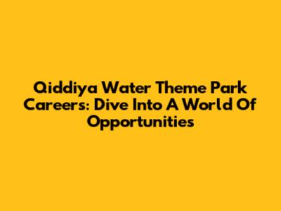 Qiddiya Water Theme Park Careers: Dive Into A World Of Opportunities