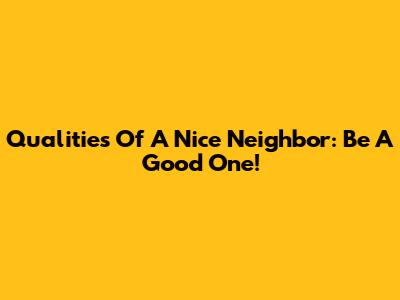 Qualities Of A Nice Neighbor: Be A Good One!