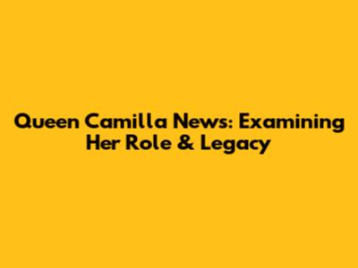 Queen Camilla News: Examining Her Role & Legacy