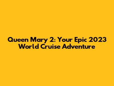 Queen Mary 2: Your Epic 2023 World Cruise Adventure