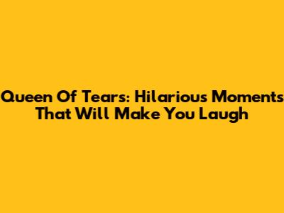 Queen Of Tears: Hilarious Moments That Will Make You Laugh