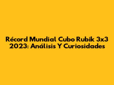 Récord Mundial Cubo Rubik 3x3 2023: Análisis Y Curiosidades