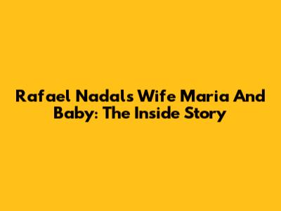 Rafael Nadal's Wife Maria And Baby: The Inside Story