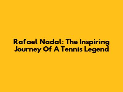 Rafael Nadal: The Inspiring Journey Of A Tennis Legend