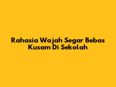 Rahasia Wajah Segar Bebas Kusam Di Sekolah