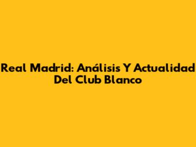 Real Madrid: Análisis Y Actualidad Del Club Blanco
