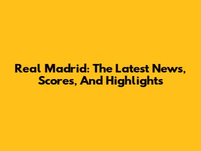 Real Madrid: The Latest News, Scores, And Highlights