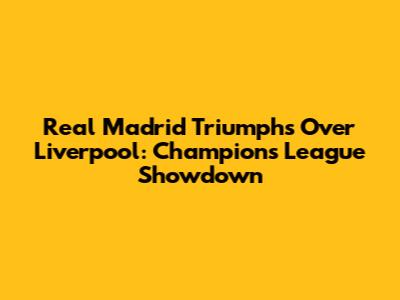 Real Madrid Triumphs Over Liverpool: Champions League Showdown