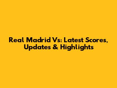 Real Madrid Vs: Latest Scores, Updates & Highlights