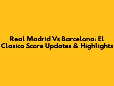 Real Madrid Vs Barcelona: El Clasico Score Updates & Highlights