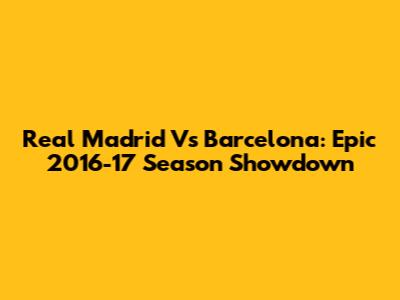 Real Madrid Vs Barcelona: Epic 2016-17 Season Showdown