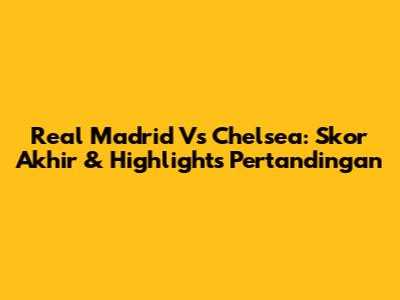 Real Madrid Vs Chelsea: Skor Akhir & Highlights Pertandingan