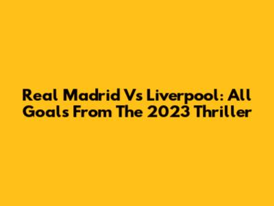 Real Madrid Vs Liverpool: All Goals From The 2023 Thriller