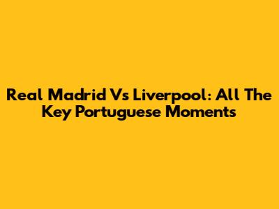 Real Madrid Vs Liverpool: All The Key Portuguese Moments