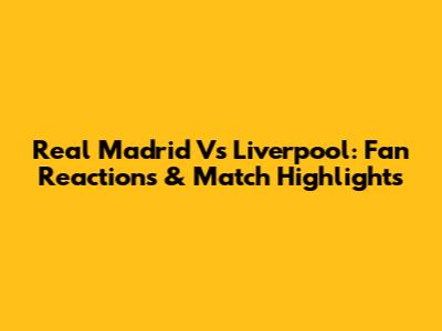 Real Madrid Vs Liverpool: Fan Reactions & Match Highlights