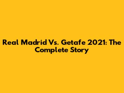 Real Madrid Vs. Getafe 2021: The Complete Story
