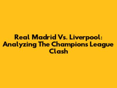 Real Madrid Vs. Liverpool: Analyzing The Champions League Clash
