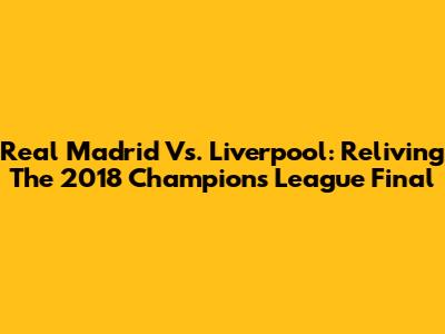 Real Madrid Vs. Liverpool: Reliving The 2018 Champions League Final