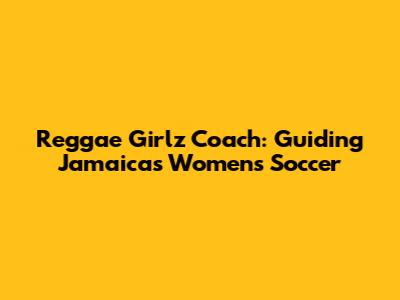 Reggae Girlz' Coach: Guiding Jamaica's Women's Soccer