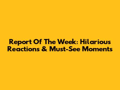 Report Of The Week: Hilarious Reactions & Must-See Moments