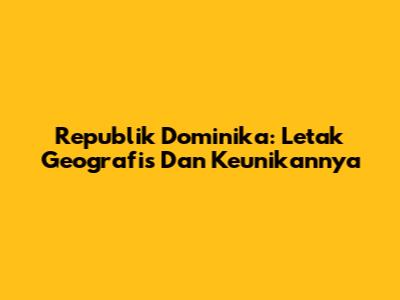 Republik Dominika: Letak Geografis Dan Keunikannya